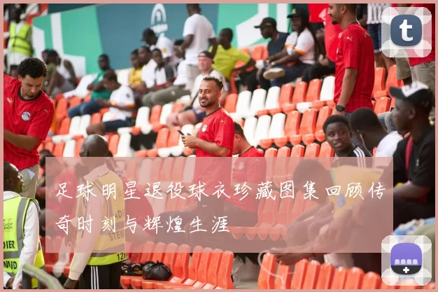 足球明星退役球衣珍藏图集回顾传奇时刻与辉煌生涯