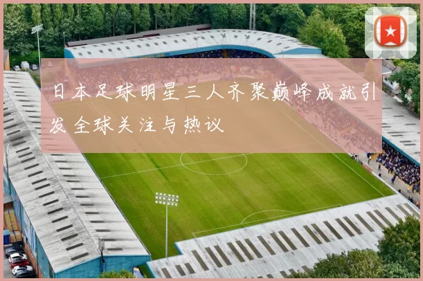 日本足球明星三人齐聚巅峰成就引发全球关注与热议