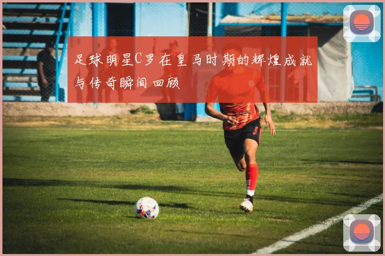 足球明星C罗在皇马时期的辉煌成就与传奇瞬间回顾