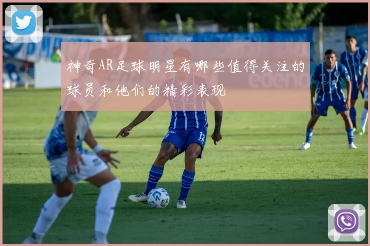 神奇AR足球明星有哪些值得关注的球员和他们的精彩表现