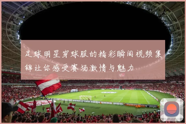 足球明星穿球服的精彩瞬间视频集锦让你感受赛场激情与魅力
