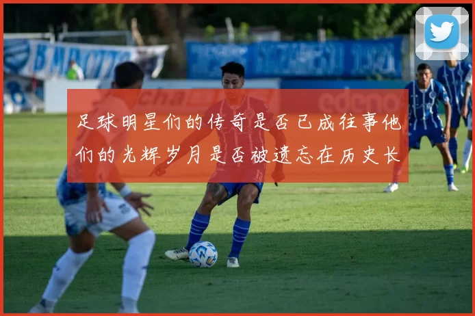 足球明星们的传奇是否已成往事他们的光辉岁月是否被遗忘在历史长河中
