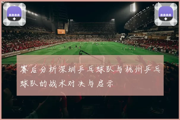 赛后分析深圳乒乓球队与杭州乒乓球队的战术对决与启示