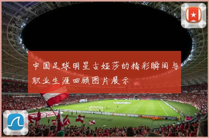 中国足球明星古娅莎的精彩瞬间与职业生涯回顾图片展示