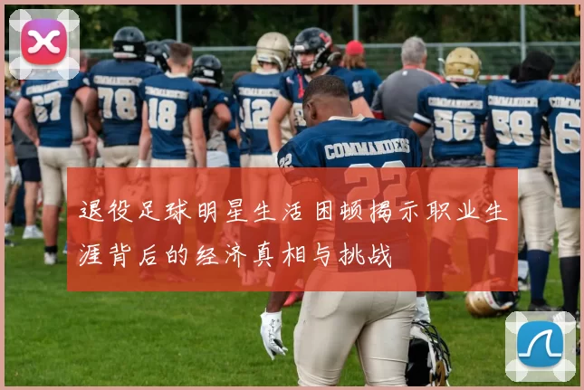 退役足球明星生活困顿揭示职业生涯背后的经济真相与挑战