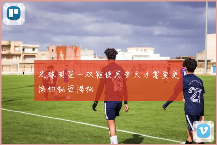 足球明星一双鞋使用多久才需要更换的秘密揭秘