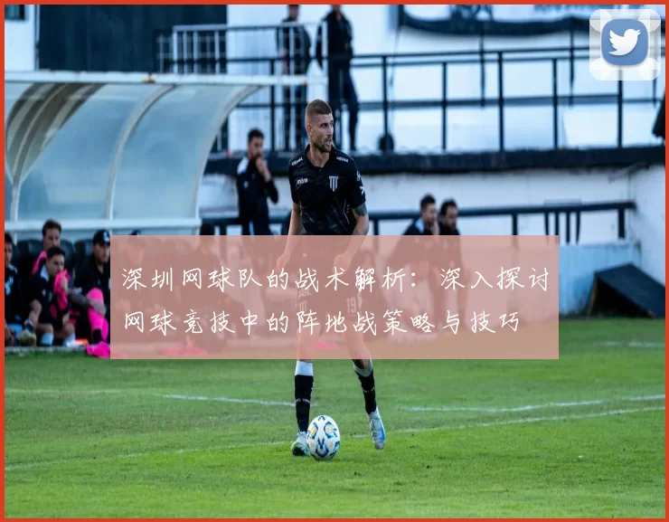 深圳网球队的战术解析：深入探讨网球竞技中的阵地战策略与技巧