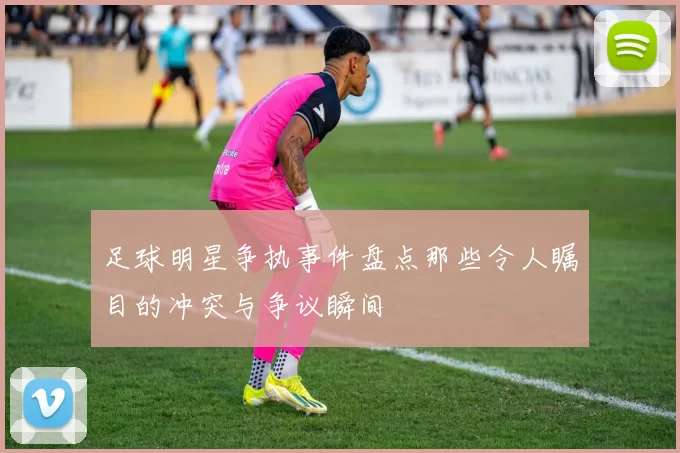 足球明星争执事件盘点那些令人瞩目的冲突与争议瞬间
