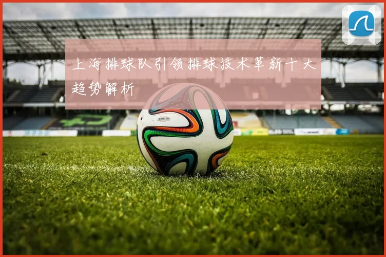 上海排球队引领排球技术革新十大趋势解析