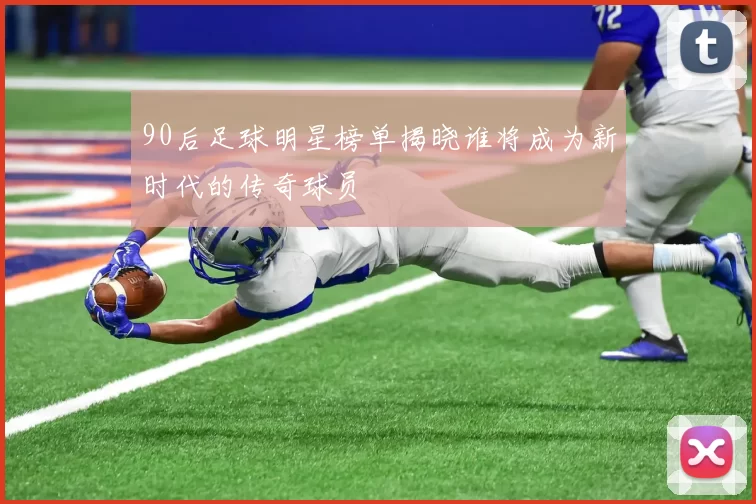 90后足球明星榜单揭晓谁将成为新时代的传奇球员