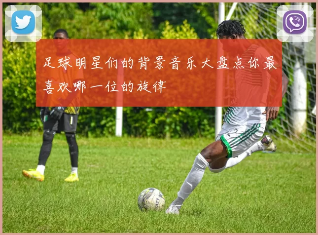 足球明星们的背景音乐大盘点你最喜欢哪一位的旋律