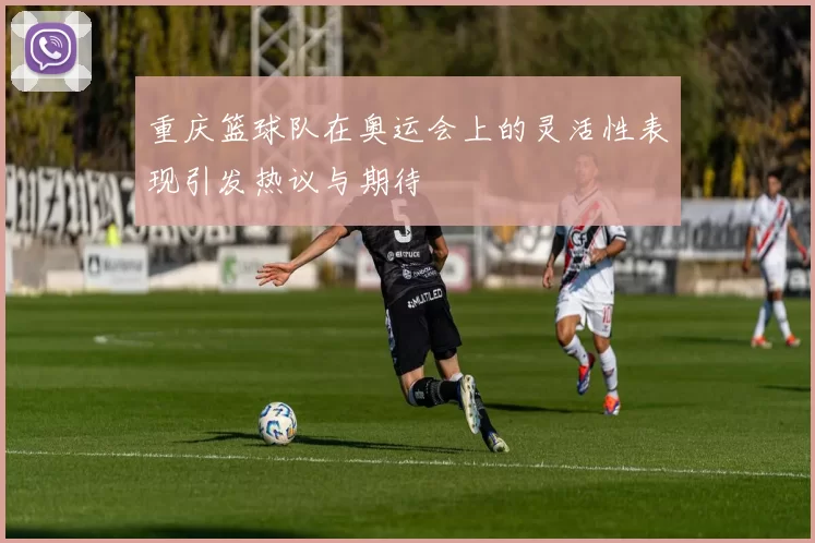 重庆篮球队在奥运会上的灵活性表现引发热议与期待