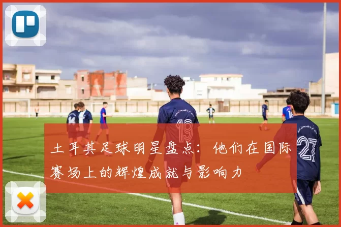 土耳其足球明星盘点：他们在国际赛场上的辉煌成就与影响力