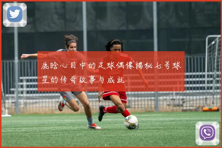 鹿晗心目中的足球偶像揭秘七号球星的传奇故事与成就