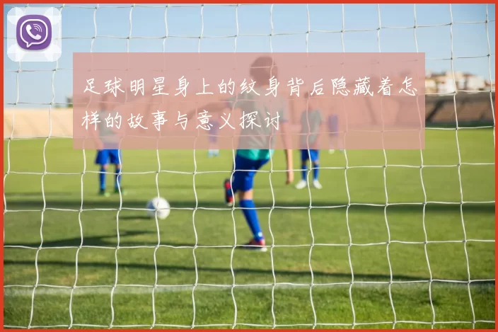 足球明星身上的纹身背后隐藏着怎样的故事与意义探讨