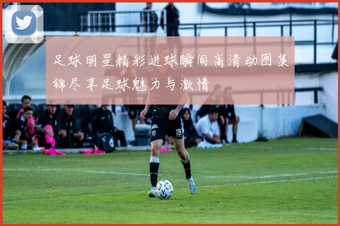 足球明星精彩进球瞬间高清动图集锦尽享足球魅力与激情