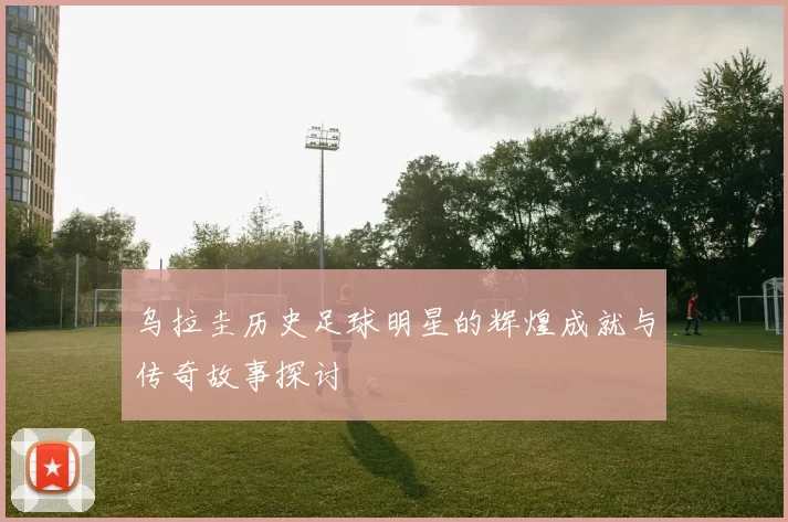乌拉圭历史足球明星的辉煌成就与传奇故事探讨