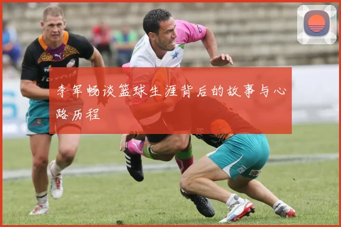 李军畅谈篮球生涯背后的故事与心路历程