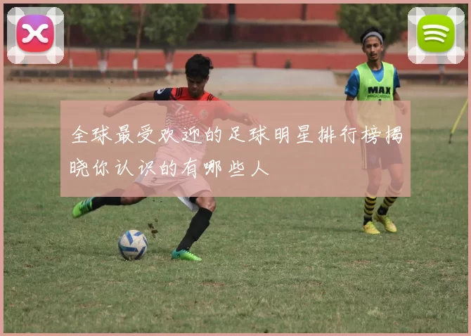 全球最受欢迎的足球明星排行榜揭晓你认识的有哪些人