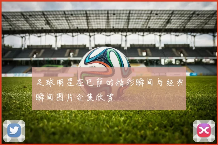 足球明星在巴萨的精彩瞬间与经典瞬间图片合集欣赏