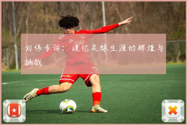 刘伟专访：追忆足球生涯的辉煌与挑战