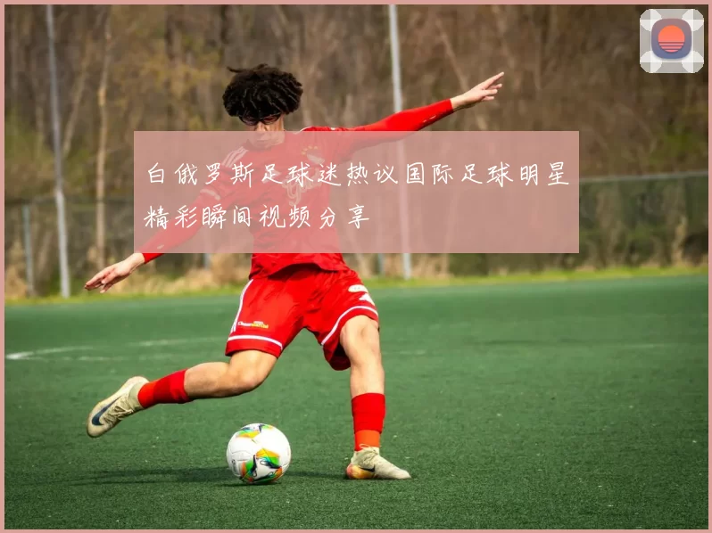 白俄罗斯足球迷热议国际足球明星精彩瞬间视频分享