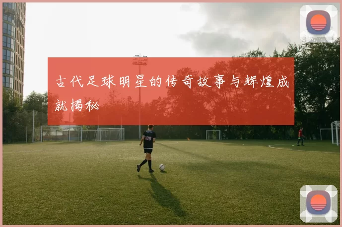 古代足球明星的传奇故事与辉煌成就揭秘
