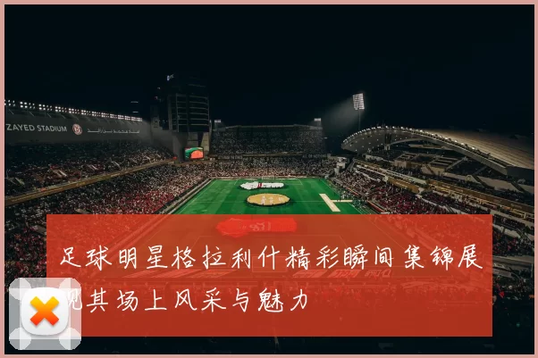 足球明星格拉利什精彩瞬间集锦展现其场上风采与魅力