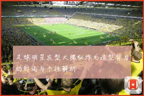 足球明星发型大揭秘炸毛造型背后的时尚与个性解析