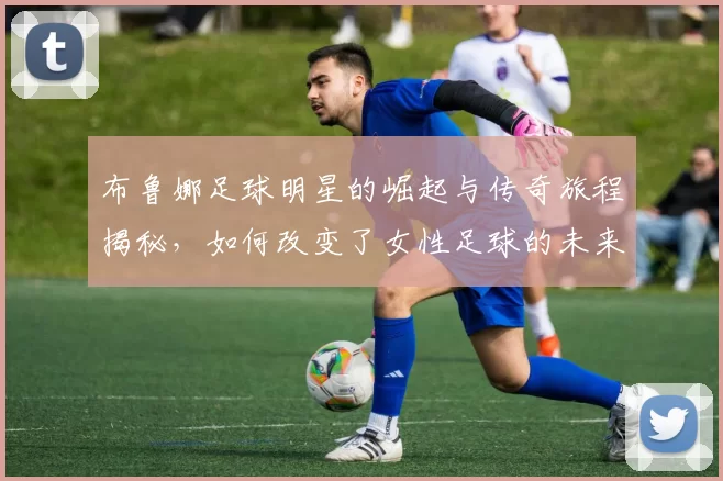 布鲁娜足球明星的崛起与传奇旅程揭秘，如何改变了女性足球的未来