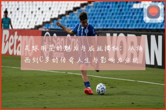 足球明星的魅力与成就揭秘：从梅西到C罗的传奇人生与影响力分析
