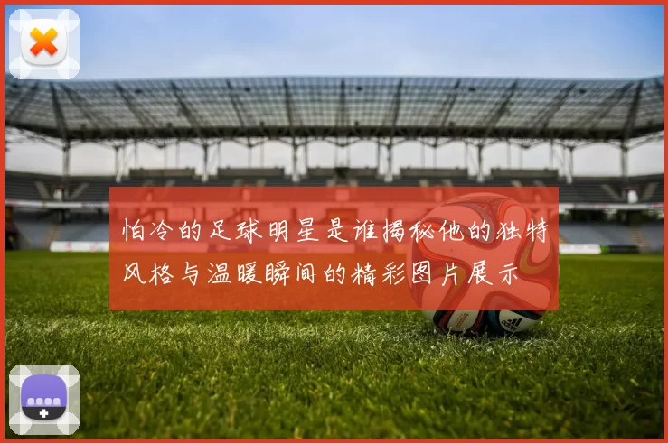 怕冷的足球明星是谁揭秘他的独特风格与温暖瞬间的精彩图片展示