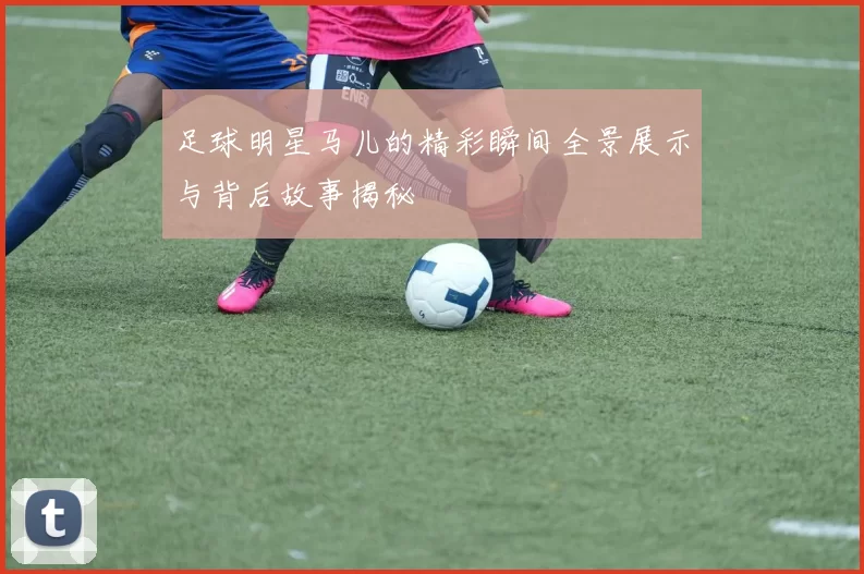 足球明星马儿的精彩瞬间全景展示与背后故事揭秘