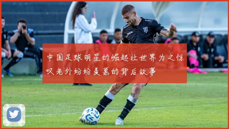 中国足球明星的崛起让世界为之惊叹老外纷纷羡慕的背后故事