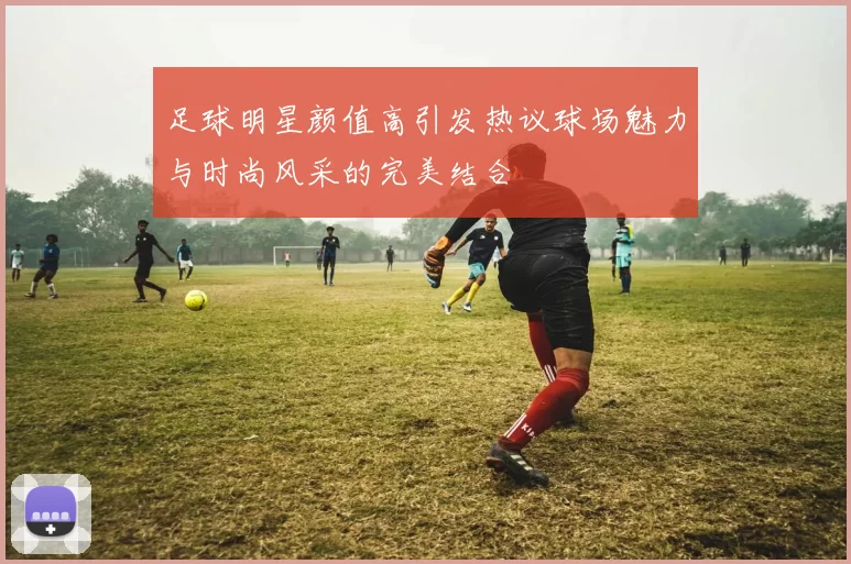 足球明星颜值高引发热议球场魅力与时尚风采的完美结合