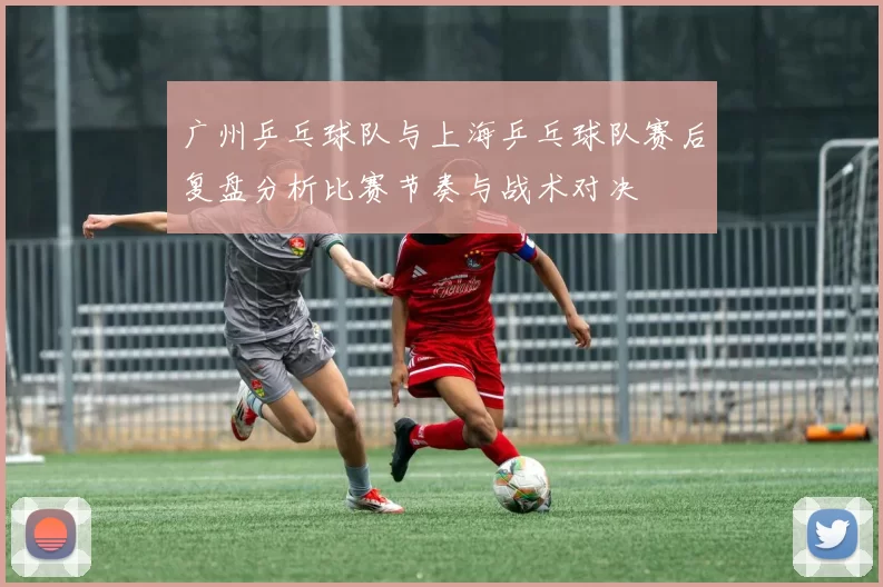 广州乒乓球队与上海乒乓球队赛后复盘分析比赛节奏与战术对决
