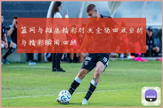 篮网与雄鹿精彩对决全场回放分析与精彩瞬间回顾