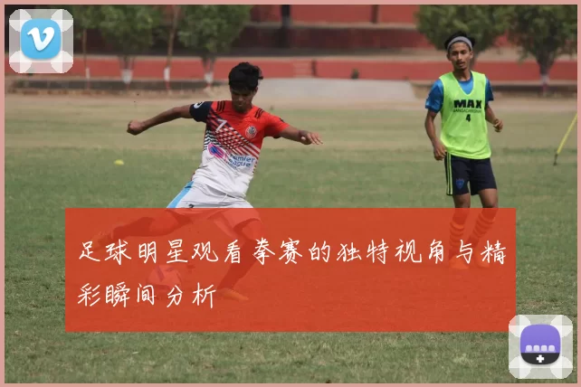 足球明星观看拳赛的独特视角与精彩瞬间分析