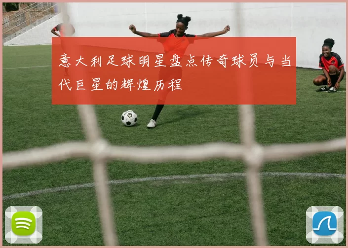 意大利足球明星盘点传奇球员与当代巨星的辉煌历程