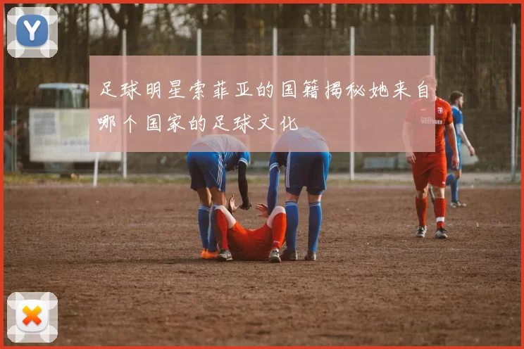 足球明星索菲亚的国籍揭秘她来自哪个国家的足球文化