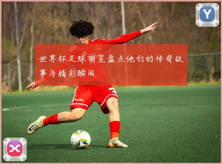 世界杯足球明星盘点他们的传奇故事与精彩瞬间