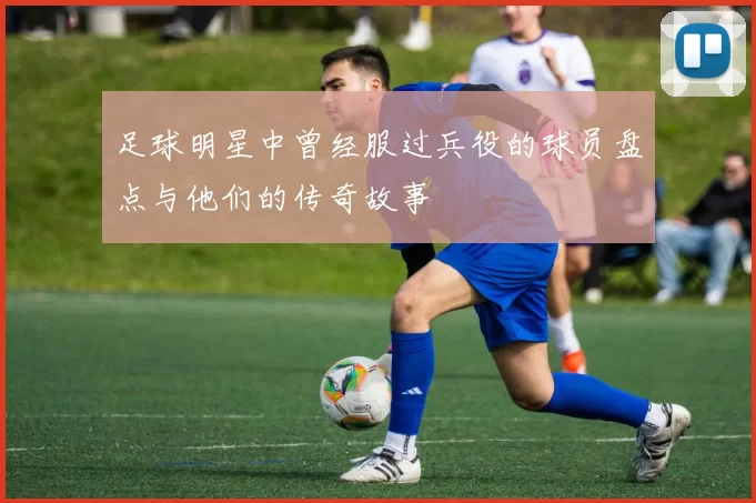 足球明星中曾经服过兵役的球员盘点与他们的传奇故事