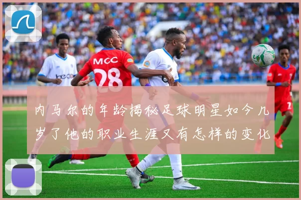 内马尔的年龄揭秘足球明星如今几岁了他的职业生涯又有怎样的变化