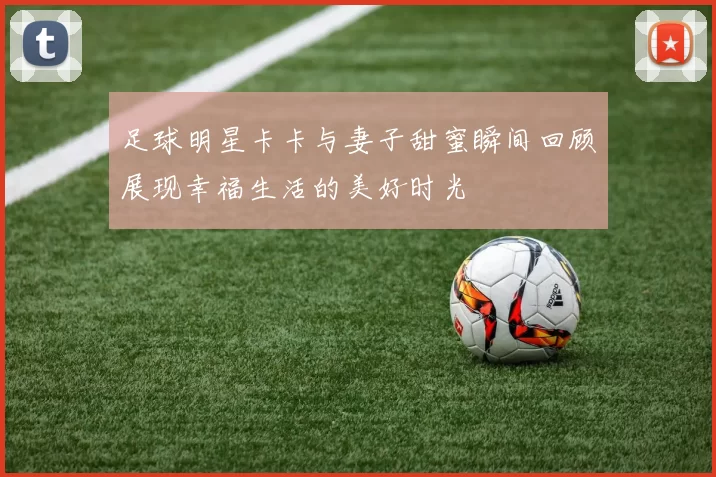 足球明星卡卡与妻子甜蜜瞬间回顾展现幸福生活的美好时光