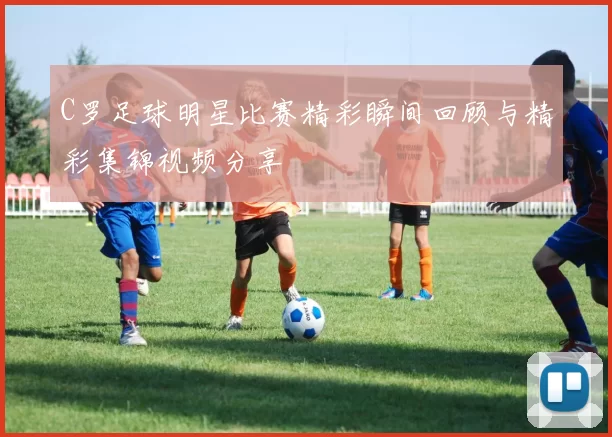 C罗足球明星比赛精彩瞬间回顾与精彩集锦视频分享