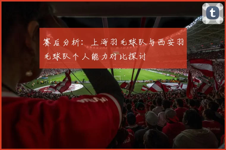 赛后分析：上海羽毛球队与西安羽毛球队个人能力对比探讨