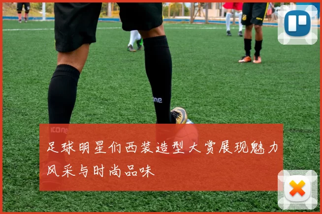 足球明星们西装造型大赏展现魅力风采与时尚品味
